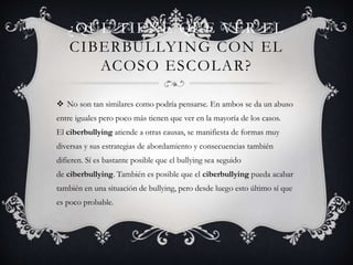 ¿QUÉ TIENE QUE VER EL
CIBERBULLYING CON EL
ACOSO ESCOLAR?
 No son tan similares como podría pensarse. En ambos se da un abuso
entre iguales pero poco más tienen que ver en la mayoría de los casos.
El ciberbullying atiende a otras causas, se manifiesta de formas muy
diversas y sus estrategias de abordamiento y consecuencias también
difieren. Sí es bastante posible que el bullying sea seguido
de ciberbullying. También es posible que el ciberbullying pueda acabar
también en una situación de bullying, pero desde luego esto último sí que
es poco probable.
 