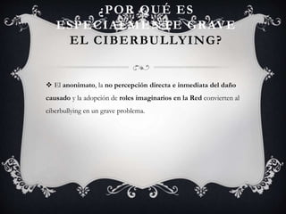 ¿POR QUÉ ES
ESPECIALMENTE GRAVE
EL CIBERBULLYING?
 El anonimato, la no percepción directa e inmediata del daño
causado y la adopción de roles imaginarios en la Red convierten al
ciberbullying en un grave problema.
 