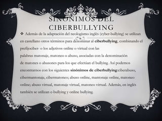 SINÓNIMOS DEL
CIBERBULLYING
 Además de la adaptación del neologismo inglés (cyber-bullying) se utilizan
en castellano otros términos para denominar al ciberbullying, combinando el
prefijociber- o los adjetivos online o virtual con las
palabras matonaje, matoneo o abuso, asociadas con la denominación
de matones o abusones para los que efectúan el bullying. Así podemos
encontrarnos con los siguientes sinónimos de ciberbullying:ciberabuso,
cibermantonaje, cibermatoneo; abuso online, mantonaje online, matoneo
online; abuso virtual, matonaje virtual, matoneo virtual. Además, en inglés
también se utilizan e-bullying y online bullying.
 