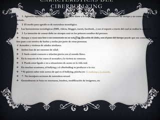 CARACTERÍSTICAS DEL
CIBERBULLYING
 1 . Agresión repetida y duradera en el tiempo.Debe darse a lo largo de un periodo determinado de tiempo y no como un hecho
aislado.
 2 El medio para agredir es de naturaleza tecnológica.
 Las herramientas tecnológicas (SMS, vídeos, blogger, tuenti, facebook...) son el soporte a través del cual se realiza la agresión.
 3 La intención de causar daño no siempre está en los primero estadios del proceso.
 Aunque a veces una foto o un comentario no se suba con intención de daño, con el paso del tiempo puede que ese comentario o esa
foto pase a ser motivo de burlas y mofas por parte de otras personas.
4 Acosador y víctimas de edades similares.
 Ambos han de ser menores de edad.
 5 Suele existir contacto o relación previa con el mundo físico.
 En la mayoría de los casos el acosador y la víctima se conocen.
 6 Puede estar ligado o no a situaciones de acoso en la vida real.
 En muchas ocasiones, el bullying y el ciberbulling se producen a la vez.
 * Si quieres saber más acerca de qué es el bullying, pincha en: El bullying y la escuela.
 7 . No incorpora acciones de naturaleza sexual.
 Generalmente se basa en amenazas, insultos, modificación de imágenes, etc
 