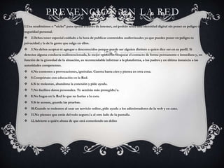 PREVENCIÓN EN LA RED
1.Usa seudónimos o "nicks" para operar a través de internet, así podrás tener una identidad digital sin poner en peligro tu
seguridad personal.
 2.Debes tener especial cuidado a la hora de publicar contenidos audiovisuales ya que puedes poner en peligro tu
privacidad y la de la gente que salga en ellos.
 3.No debes aceptar ni agregar a desconocidos porque puede ser alguien distinto a quien dice ser en su perfil. Si
detectas alguna conducta malintencionada, la mejor opción es bloquear el contacto de forma permanente e inmediata y, en
función de la gravedad de la situación, es recomendable informar a la plataforma, a los padres y en última instancia a las
autoridades competentes.
 4.No contestes a provocaciones, ignóralas. Cuenta hasta cien y piensa en otra cosa.
 5.Compórtate con educación en la Red.
 6.Si te molestan, abandona la conexión y pide ayuda.
 7.No facilites datos personales. Te sentirás más protegido/a.
 8.No hagas en la Red lo que no harías a la cara.
 9.Si te acosan, guarda las pruebas.
 10.Cuando te molesten al usar un servicio online, pide ayuda a los adimistradores de la web y en casa.
 11.No pienses que estás del todo seguro/a al otro lado de la pantalla.
 12.Advierte a quién abusa de que está cometiendo un delito
 