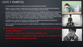 • LA PARTICULARIDAD ADICIONAL DEL CIBERACOSO ES EL USO PRINCIPALMENTE DE INTERNET.
• DEBIDO AL ALCANCE, DIFUSIÓN, Y MASIFICACIÓN DEL USO DE INTERNET, SE PUEDE DAR CIBERACOSO PRÁCTICAMENTE EN
TODOS LOS ÁMBITOS EN LOS QUE SE MUEVE UNA PERSONA RELATIVAMENTE JOVEN HOY EN DÍA:
• ACADÉMICO. DURANTE LA ETAPA DE FORMACIÓN ADOLESCENTE, HASTA LA UNIVERSIDAD, PASANDO POR CUALQUIER TIPO DE
ESCUELA ADICIONAL (IDIOMAS, CURSOS, ETC). LAS REDES SOCIALES CLASIFICAN A SUS USUARIOS SEGÚN LOS COLEGIOS,
ESCUELAS, UNIVERSIDADES DONDE SE HA ESTUDIADO O SE ESTUDIA ACTUALMENTE, DE FORMA QUE MEDIANTE EL BUSCADOR
INTERNO DE LA RED SOCIAL, SE PERMITE LOCALIZAR A UNA PERSONA, Y SI EL CIBERACOSADOR CONSIGUE ACCEDER DE FORMA
ILEGAL A SU CUENTA, PUEDE OBTENER CUANTIOSA INFORMACIÓN PRIVADA Y DEL ENTORNO DE LA VÍCTIMA.
• PROFESIONAL (EN EL TRABAJO). ACTUALMENTE, LA MAYORÍA DE LAS EMPRESAS TIENEN PÁGINA WEB, DIRECCIÓN DE
CONTACTO, Y SE TRABAJA CON LOS ORDENADORES CONECTADOS EN RED.
• SOCIAL Y AMOROSO. DEL MISMO MODO QUE EN EL ÁMBITO ACADÉMICO, LOS MIEMBROS MÁS JÓVENES DE LA FAMILIA HACEN
USO DE INTERNET.
• LAS VÍCTIMAS DE 'CIBERACOSO', COMO LAS DE ACOSO EN LA VIDA REAL,
SUFREN PROBLEMAS
DE ESTRÉS, HUMILLACIÓN, ANSIEDAD, DEPRESIÓN, IRA,
IMPOTENCIA, FATIGA, ENFERMEDAD FÍSICA, PÉRDIDA DE CONFIANZA EN SÍ
MISMO, PUDIENDO DERIVAR AL SUICIDIO.
 