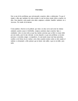Ciberbullyn
Este es uno de los problemas que está atacando a nuestros niños y adolecentes Ya que el
mundo e ellos gira mediante las redes sociales lo cual sin darse cuenta afecta a muchos de
ellos. Esta situación seda cuando estos niños empiezan a ofender, humillar maltratar etc o
viceversa. Por medio de la internet.
Como pudimos observar en la película que vimos en clase en la cual como las mismas
amistades pueden causar el ciberbullin, tampoco podemos dejar a nuestros hijos o
estudiantes solos en estas redes ya que hay muchas personas que su labor es causar daño
por este medio, pero lo más relevante en esta situación es que este problema se da entre
personas o conocidas amigos o compañeros, lo cual puede causar una baja autoestima,
cambios en la forma de ser e incluso estos chicos pueden atentar contra su vida cuando el
maltrato es demasiado y ellos piensan que no tienen más salida o que no son útiles para
nada.