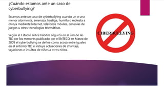 ¿Cuándo estamos ante un caso de
cyberbullying?
Estamos ante un caso de cyberbullying cuando un o una
menor atormenta, amenaza, hostiga, humilla o molesta a
otro/a mediante Internet, teléfonos móviles, consolas de
juegos u otras tecnologías telemáticas.
Según el Estudio sobre hábitos seguros en el uso de las
TIC por los menores publicado por el INTECO en Marzo de
2009 el cyberbullying se define como acoso entre iguales
en el entorno TIC, e incluye actuaciones de chantaje,
vejaciones e insultos de niños a otros niños..
 
