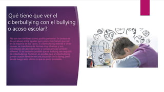¿Qué tiene que ver el
ciberbullying con el bullying
o acoso escolar?
No son tan similares como podría pensarse. En ambos se
da un abuso entre iguales pero poco más tienen que ver
en la mayoría de los casos. El ciberbullying atiende a otras
causas, se manifiesta de formas muy diversas y sus
estrategias de abordamiento y consecuencias también
difieren. Sí es bastante posible que el bullying sea seguido
de ciberbullying. También es posible que el ciberbullying
pueda acabar también en una situación de bullying, pero
desde luego esto último sí que es poco probable.
 