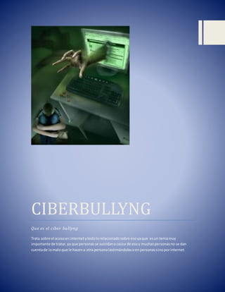 suicidann
CIBERBULLYNG
Que es el ciber bullyng
Trata sobre el acosoen internetytodolorelacionadosobre esoyaque esun temamuy
importante de tratar,ya que personasse suicidana causa de esoy muchaspersonasno se dan
cuentade lomaloque le hacena otra personalastimándolasoenpersonassinoporinternet
 