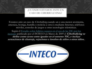 Estamos ante un caso de Ciberbullying cuando un o una menor atormenta,
amenaza, hostiga, humilla o molesta a otro/a mediante Internet, teléfonos
móviles, consolas de juegos u otras tecnologías telemáticas.
Según el Estudio sobre hábitos seguros en el uso de las TIC por los
menores publicado por el INTECO en Marzo de 2009 el Ciberbullying se
define como acoso entre iguales en el entorno TIC, e incluye
actuaciones de chantaje, vejaciones e insultos de niños a otros niños..
¿CUÁNDO ESTAMOS ANTE UN
CASO DE CIBERBULLYING?
 