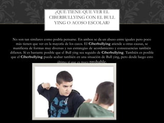No son tan similares como podría pensarse. En ambos se da un abuso entre iguales pero poco
más tienen que ver en la mayoría de los casos. El Ciberbullying atiende a otras causas, se
manifiesta de formas muy diversas y sus estrategias de acordamiento y consecuencias también
difieren. Sí es bastante posible que el Bull ying sea seguido de Ciberbullying. También es posible
que el Ciberbullying pueda acabar también en una situación de Bull ying, pero desde luego esto
último sí que es poco probable.
¿QUÉ TIENE QUE VER EL
CIBERBULLYING CON EL BULL
YING O ACOSO ESCOLAR?
 
