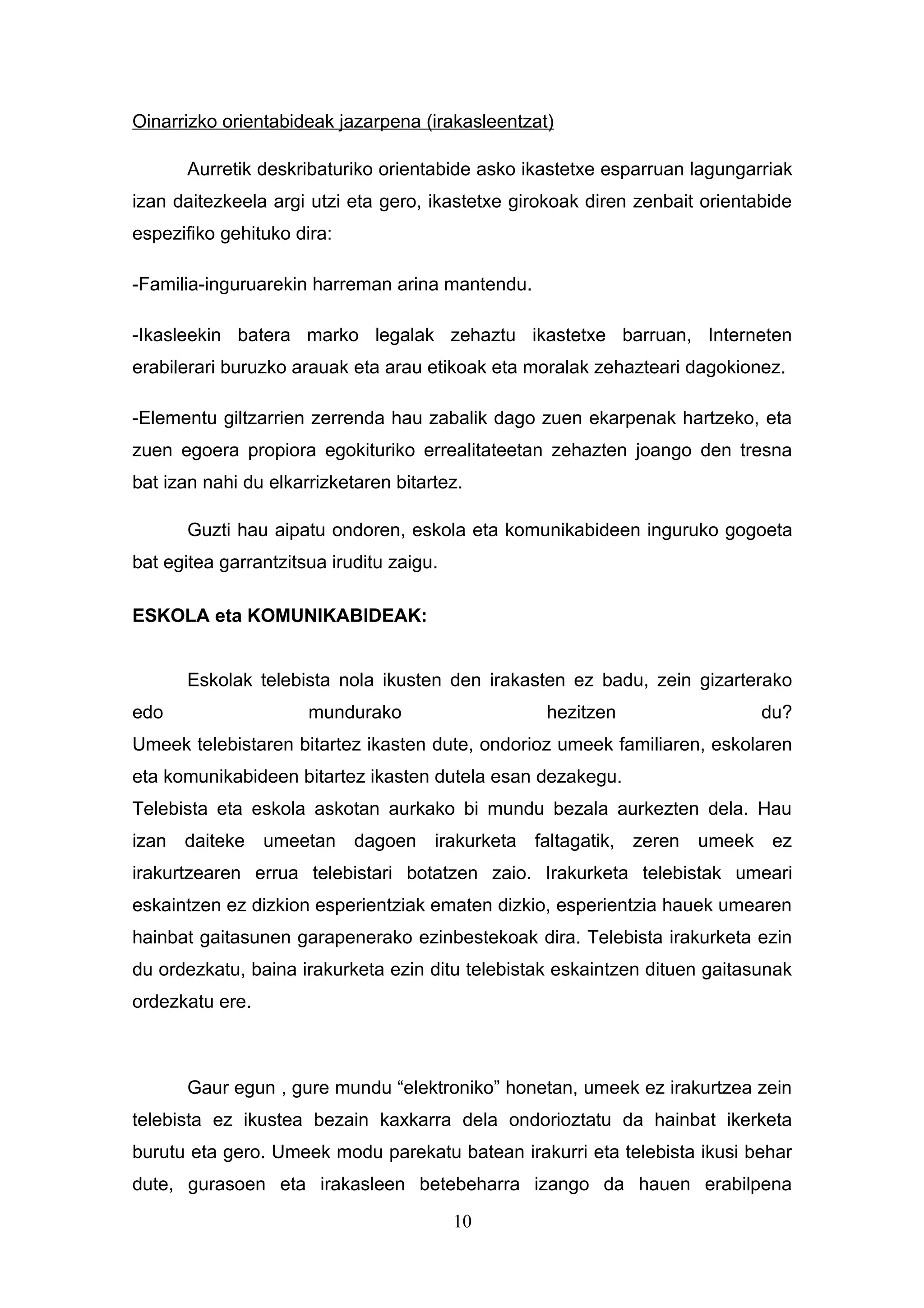 Oinarrizko orientabideak jazarpena (irakasleentzat)

       Aurretik deskribaturiko orientabide asko ikastetxe esparruan lagungarriak
izan daitezkeela argi utzi eta gero, ikastetxe girokoak diren zenbait orientabide
espezifiko gehituko dira:

-Familia-inguruarekin harreman arina mantendu.

-Ikasleekin batera marko legalak zehaztu ikastetxe barruan, Interneten
erabilerari buruzko arauak eta arau etikoak eta moralak zehazteari dagokionez.

-Elementu giltzarrien zerrenda hau zabalik dago zuen ekarpenak hartzeko, eta
zuen egoera propiora egokituriko errealitateetan zehazten joango den tresna
bat izan nahi du elkarrizketaren bitartez.

       Guzti hau aipatu ondoren, eskola eta komunikabideen inguruko gogoeta
bat egitea garrantzitsua iruditu zaigu.

ESKOLA eta KOMUNIKABIDEAK:


       Eskolak telebista nola ikusten den irakasten ez badu, zein gizarterako
edo                   mundurako                   hezitzen                   du?
Umeek telebistaren bitartez ikasten dute, ondorioz umeek familiaren, eskolaren
eta komunikabideen bitartez ikasten dutela esan dezakegu.
Telebista eta eskola askotan aurkako bi mundu bezala aurkezten dela. Hau
izan daiteke umeetan dagoen irakurketa faltagatik, zeren umeek ez
irakurtzearen errua telebistari botatzen zaio. Irakurketa telebistak umeari
eskaintzen ez dizkion esperientziak ematen dizkio, esperientzia hauek umearen
hainbat gaitasunen garapenerako ezinbestekoak dira. Telebista irakurketa ezin
du ordezkatu, baina irakurketa ezin ditu telebistak eskaintzen dituen gaitasunak
ordezkatu ere.



       Gaur egun , gure mundu “elektroniko” honetan, umeek ez irakurtzea zein
telebista ez ikustea bezain kaxkarra dela ondorioztatu da hainbat ikerketa
burutu eta gero. Umeek modu parekatu batean irakurri eta telebista ikusi behar
dute, gurasoen eta irakasleen betebeharra izango da hauen erabilpena
                                          10
 