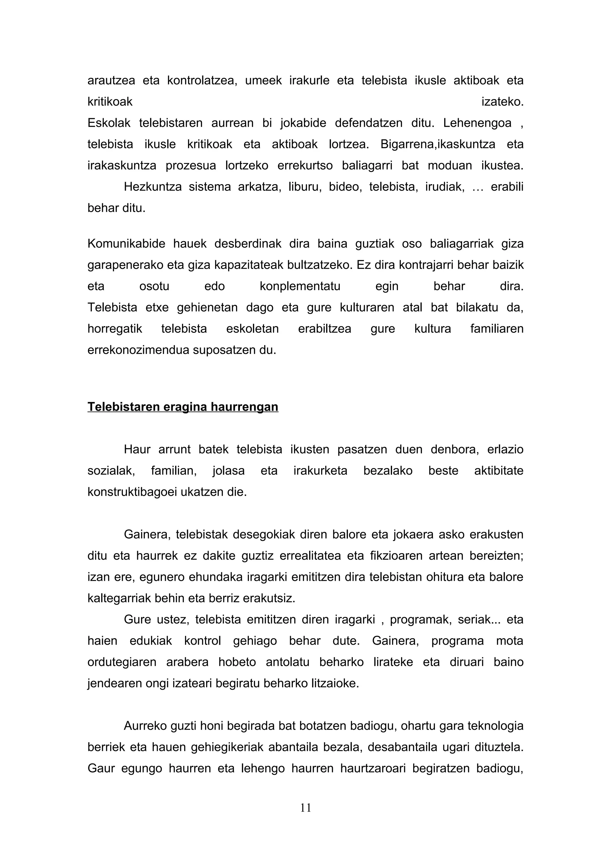 arautzea eta kontrolatzea, umeek irakurle eta telebista ikusle aktiboak eta
kritikoak                                                                        izateko.
Eskolak telebistaren aurrean bi jokabide defendatzen ditu. Lehenengoa ,
telebista ikusle kritikoak eta aktiboak lortzea. Bigarrena,ikaskuntza eta
irakaskuntza prozesua lortzeko errekurtso baliagarri bat moduan ikustea.
       Hezkuntza sistema arkatza, liburu, bideo, telebista, irudiak, … erabili
behar ditu.

Komunikabide hauek desberdinak dira baina guztiak oso baliagarriak giza
garapenerako eta giza kapazitateak bultzatzeko. Ez dira kontrajarri behar baizik
eta         osotu         edo        konplementatu        egin         behar        dira.
Telebista etxe gehienetan dago eta gure kulturaren atal bat bilakatu da,
horregatik     telebista        eskoletan   erabiltzea    gure      kultura    familiaren
errekonozimendua suposatzen du.



Telebistaren eragina haurrengan


       Haur arrunt batek telebista ikusten pasatzen duen denbora, erlazio
sozialak,     familian,    jolasa    eta    irakurketa   bezalako     beste    aktibitate
konstruktibagoei ukatzen die.


       Gainera, telebistak desegokiak diren balore eta jokaera asko erakusten
ditu eta haurrek ez dakite guztiz errealitatea eta fikzioaren artean bereizten;
izan ere, egunero ehundaka iragarki emititzen dira telebistan ohitura eta balore
kaltegarriak behin eta berriz erakutsiz.
       Gure ustez, telebista emititzen diren iragarki , programak, seriak... eta
haien edukiak kontrol gehiago behar dute. Gainera, programa mota
ordutegiaren arabera hobeto antolatu beharko lirateke eta diruari baino
jendearen ongi izateari begiratu beharko litzaioke.


       Aurreko guzti honi begirada bat botatzen badiogu, ohartu gara teknologia
berriek eta hauen gehiegikeriak abantaila bezala, desabantaila ugari dituztela.
Gaur egungo haurren eta lehengo haurren haurtzaroari begiratzen badiogu,


                                             11
 