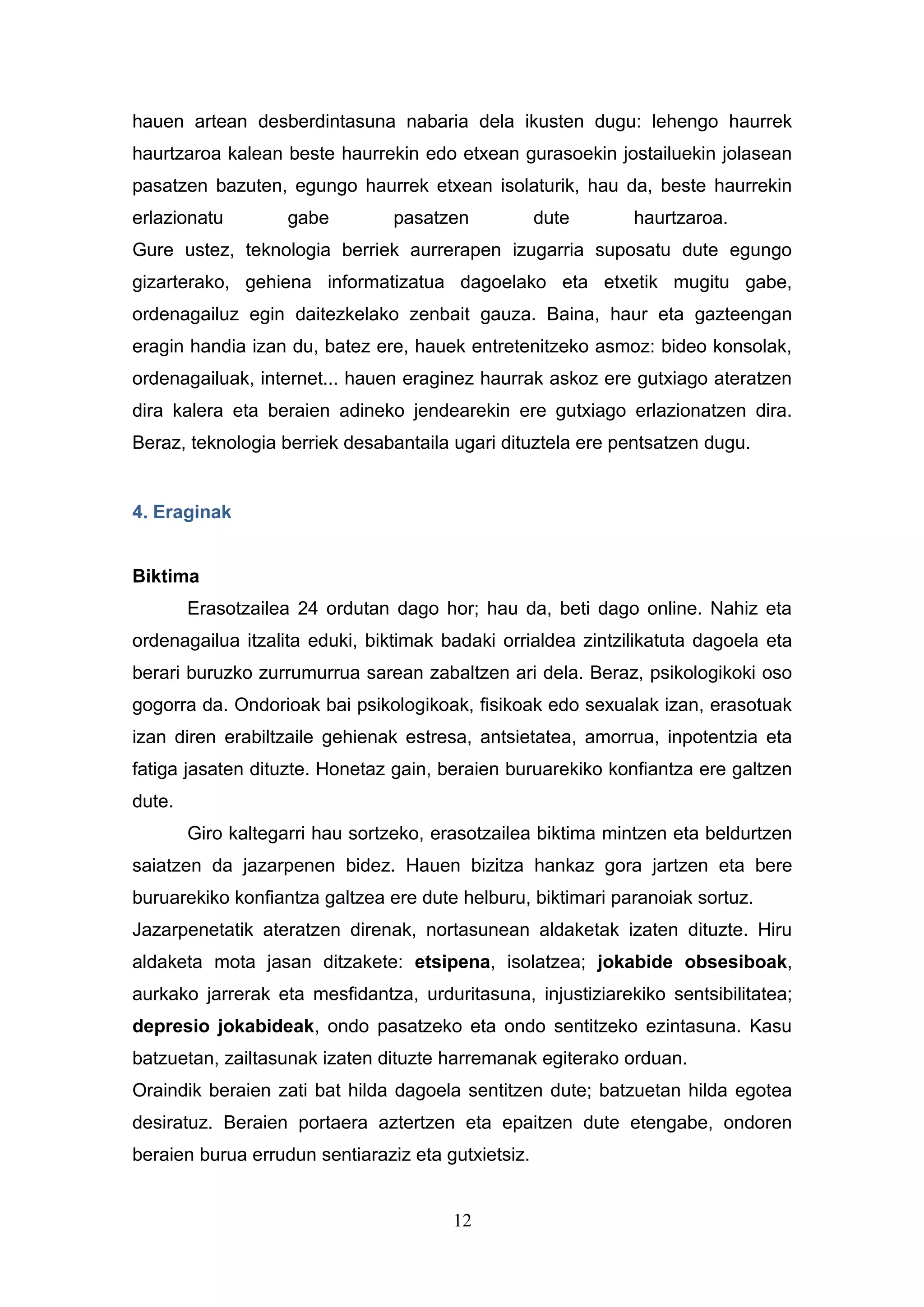 hauen artean desberdintasuna nabaria dela ikusten dugu: lehengo haurrek
haurtzaroa kalean beste haurrekin edo etxean gurasoekin jostailuekin jolasean
pasatzen bazuten, egungo haurrek etxean isolaturik, hau da, beste haurrekin
erlazionatu         gabe        pasatzen            dute     haurtzaroa.
Gure ustez, teknologia berriek aurrerapen izugarria suposatu dute egungo
gizarterako, gehiena informatizatua dagoelako eta etxetik mugitu gabe,
ordenagailuz egin daitezkelako zenbait gauza. Baina, haur eta gazteengan
eragin handia izan du, batez ere, hauek entretenitzeko asmoz: bideo konsolak,
ordenagailuak, internet... hauen eraginez haurrak askoz ere gutxiago ateratzen
dira kalera eta beraien adineko jendearekin ere gutxiago erlazionatzen dira.
Beraz, teknologia berriek desabantaila ugari dituztela ere pentsatzen dugu.


4. Eraginak


Biktima
        Erasotzailea 24 ordutan dago hor; hau da, beti dago online. Nahiz eta
ordenagailua itzalita eduki, biktimak badaki orrialdea zintzilikatuta dagoela eta
berari buruzko zurrumurrua sarean zabaltzen ari dela. Beraz, psikologikoki oso
gogorra da. Ondorioak bai psikologikoak, fisikoak edo sexualak izan, erasotuak
izan diren erabiltzaile gehienak estresa, antsietatea, amorrua, inpotentzia eta
fatiga jasaten dituzte. Honetaz gain, beraien buruarekiko konfiantza ere galtzen
dute.
        Giro kaltegarri hau sortzeko, erasotzailea biktima mintzen eta beldurtzen
saiatzen da jazarpenen bidez. Hauen bizitza hankaz gora jartzen eta bere
buruarekiko konfiantza galtzea ere dute helburu, biktimari paranoiak sortuz.
Jazarpenetatik ateratzen direnak, nortasunean aldaketak izaten dituzte. Hiru
aldaketa mota jasan ditzakete: etsipena, isolatzea; jokabide obsesiboak,
aurkako jarrerak eta mesfidantza, urduritasuna, injustiziarekiko sentsibilitatea;
depresio jokabideak, ondo pasatzeko eta ondo sentitzeko ezintasuna. Kasu
batzuetan, zailtasunak izaten dituzte harremanak egiterako orduan.
Oraindik beraien zati bat hilda dagoela sentitzen dute; batzuetan hilda egotea
desiratuz. Beraien portaera aztertzen eta epaitzen dute etengabe, ondoren
beraien burua errudun sentiaraziz eta gutxietsiz.


                                        12
 