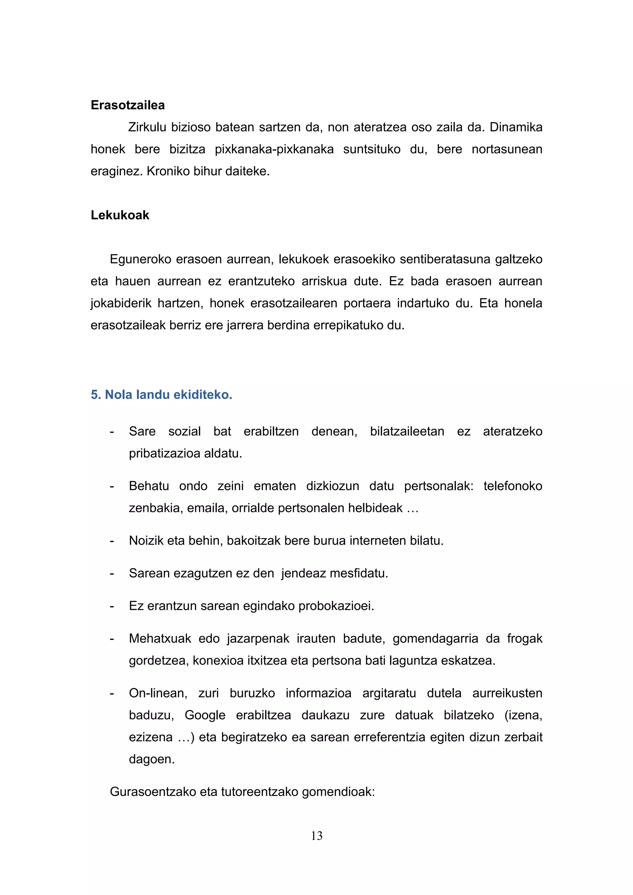 Erasotzailea
       Zirkulu bizioso batean sartzen da, non ateratzea oso zaila da. Dinamika
honek bere bizitza pixkanaka-pixkanaka suntsituko du, bere nortasunean
eraginez. Kroniko bihur daiteke.


Lekukoak


   Eguneroko erasoen aurrean, lekukoek erasoekiko sentiberatasuna galtzeko
eta hauen aurrean ez erantzuteko arriskua dute. Ez bada erasoen aurrean
jokabiderik hartzen, honek erasotzailearen portaera indartuko du. Eta honela
erasotzaileak berriz ere jarrera berdina errepikatuko du.




5. Nola landu ekiditeko.

   -   Sare sozial bat erabiltzen denean, bilatzaileetan ez ateratzeko
       pribatizazioa aldatu.

   -   Behatu ondo zeini ematen dizkiozun datu pertsonalak: telefonoko
       zenbakia, emaila, orrialde pertsonalen helbideak …

   -   Noizik eta behin, bakoitzak bere burua interneten bilatu.

   -   Sarean ezagutzen ez den jendeaz mesfidatu.

   -   Ez erantzun sarean egindako probokazioei.

   -   Mehatxuak edo jazarpenak irauten badute, gomendagarria da frogak
       gordetzea, konexioa itxitzea eta pertsona bati laguntza eskatzea.

   -   On-linean, zuri buruzko informazioa argitaratu dutela aurreikusten
       baduzu, Google erabiltzea daukazu zure datuak bilatzeko (izena,
       ezizena …) eta begiratzeko ea sarean erreferentzia egiten dizun zerbait
       dagoen.

   Gurasoentzako eta tutoreentzako gomendioak:


                                       13
 