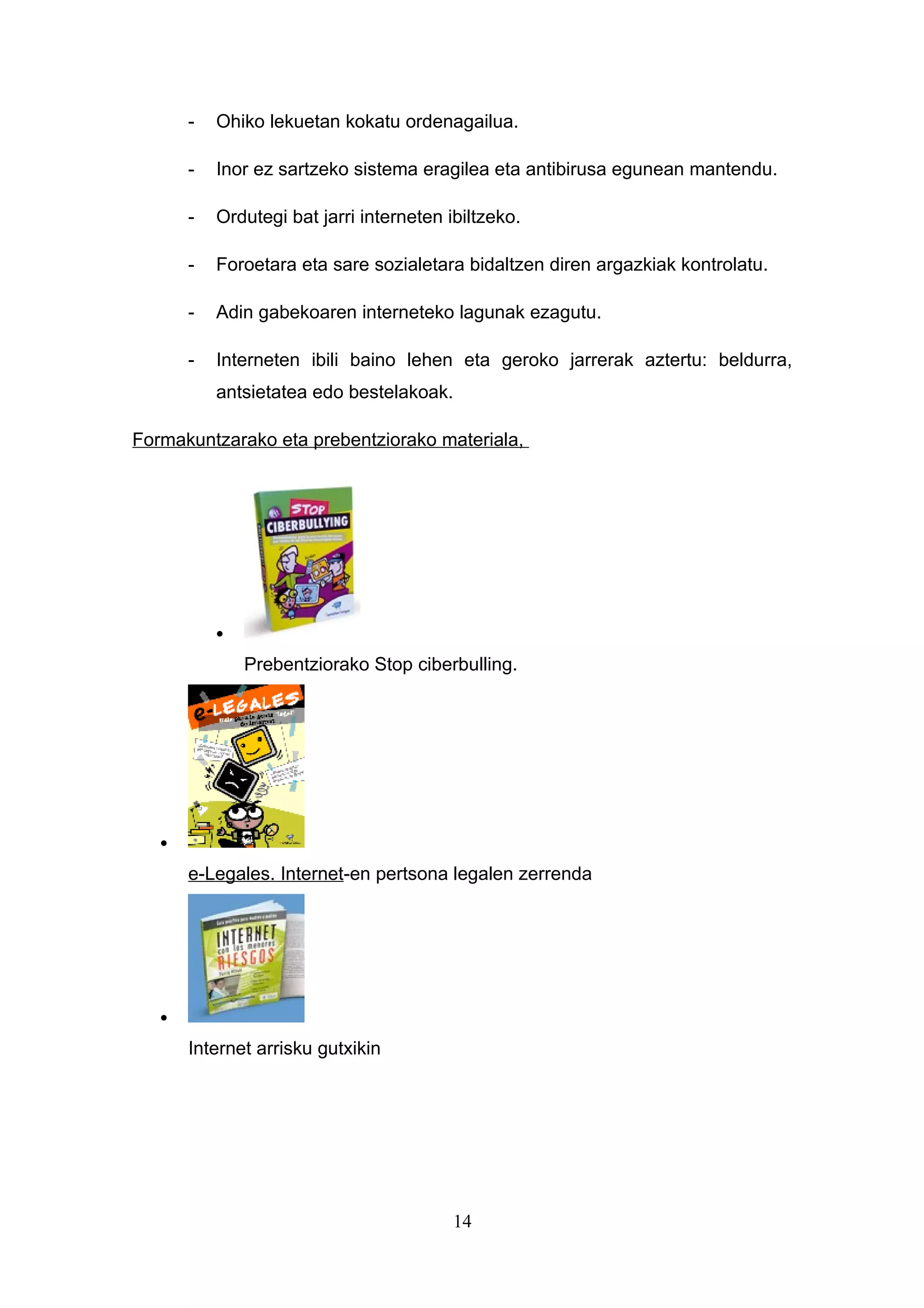 -   Ohiko lekuetan kokatu ordenagailua.

       -   Inor ez sartzeko sistema eragilea eta antibirusa egunean mantendu.

       -   Ordutegi bat jarri interneten ibiltzeko.

       -   Foroetara eta sare sozialetara bidaltzen diren argazkiak kontrolatu.

       -   Adin gabekoaren interneteko lagunak ezagutu.

       -   Interneten ibili baino lehen eta geroko jarrerak aztertu: beldurra,
           antsietatea edo bestelakoak.

Formakuntzarako eta prebentziorako materiala,




           •

               Prebentziorako Stop ciberbulling.




   •

       e-Legales. Internet-en pertsona legalen zerrenda




   •

       Internet arrisku gutxikin




                                          14
 