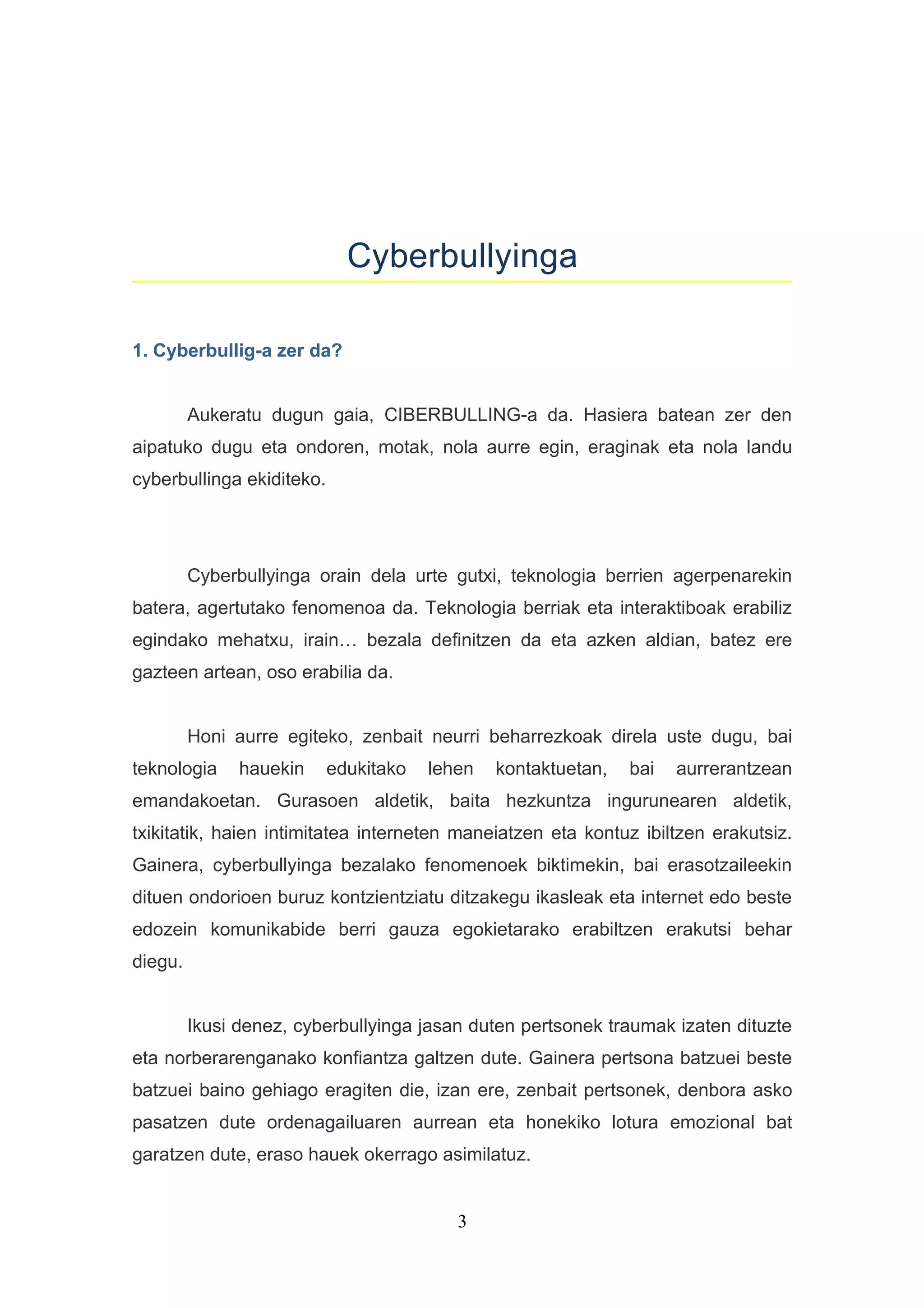 Cyberbullyinga

1. Cyberbullig-a zer da?


         Aukeratu dugun gaia, CIBERBULLING-a da. Hasiera batean zer den
aipatuko dugu eta ondoren, motak, nola aurre egin, eraginak eta nola landu
cyberbullinga ekiditeko.




         Cyberbullyinga orain dela urte gutxi, teknologia berrien agerpenarekin
batera, agertutako fenomenoa da. Teknologia berriak eta interaktiboak erabiliz
egindako mehatxu, irain… bezala definitzen da eta azken aldian, batez ere
gazteen artean, oso erabilia da.


         Honi aurre egiteko, zenbait neurri beharrezkoak direla uste dugu, bai
teknologia     hauekin     edukitako   lehen   kontaktuetan,   bai   aurrerantzean
emandakoetan. Gurasoen aldetik, baita hezkuntza ingurunearen aldetik,
txikitatik, haien intimitatea interneten maneiatzen eta kontuz ibiltzen erakutsiz.
Gainera, cyberbullyinga bezalako fenomenoek biktimekin, bai erasotzaileekin
dituen ondorioen buruz kontzientziatu ditzakegu ikasleak eta internet edo beste
edozein komunikabide berri gauza egokietarako erabiltzen erakutsi behar
diegu.


         Ikusi denez, cyberbullyinga jasan duten pertsonek traumak izaten dituzte
eta norberarenganako konfiantza galtzen dute. Gainera pertsona batzuei beste
batzuei baino gehiago eragiten die, izan ere, zenbait pertsonek, denbora asko
pasatzen dute ordenagailuaren aurrean eta honekiko lotura emozional bat
garatzen dute, eraso hauek okerrago asimilatuz.


                                          3
 