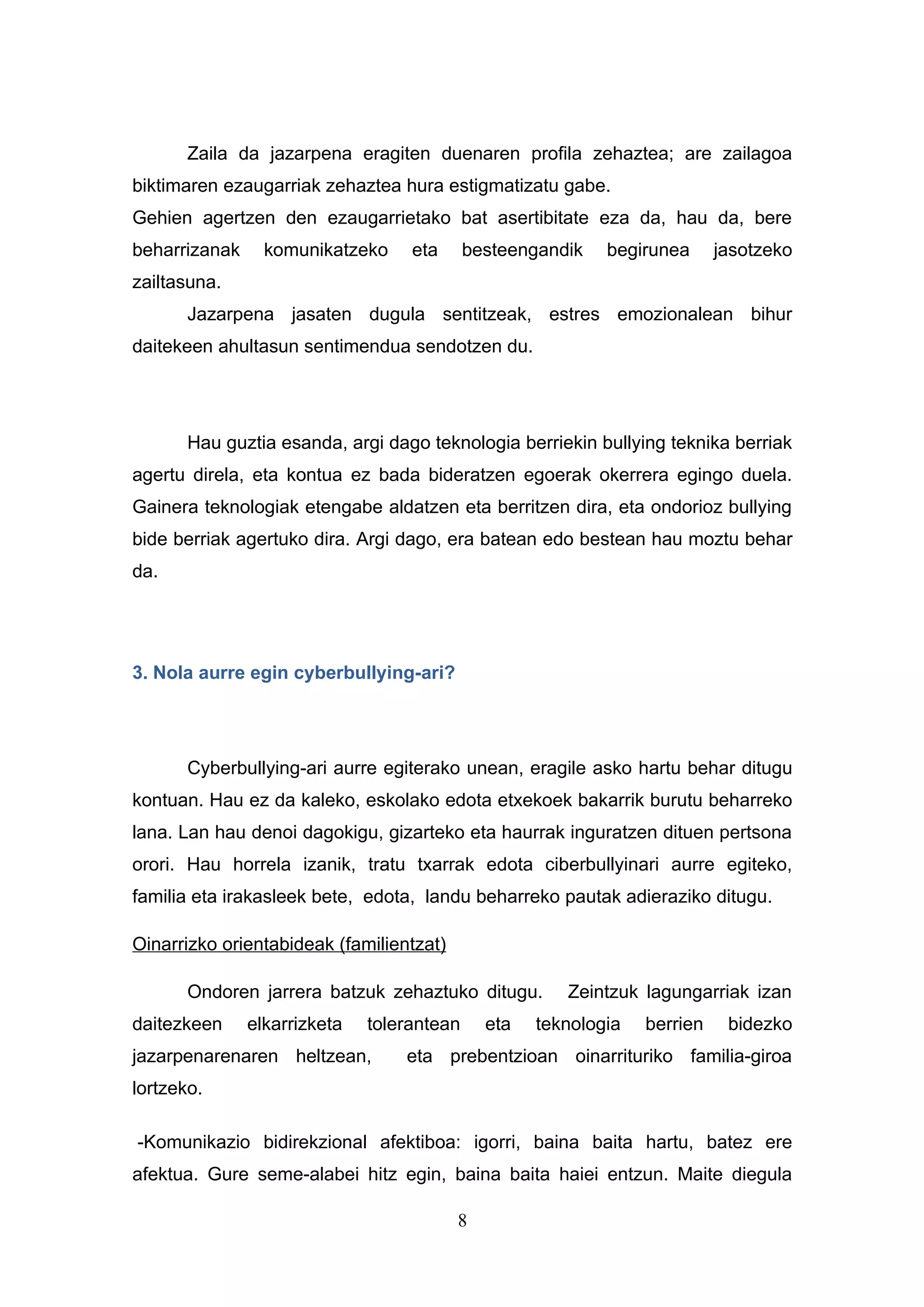 Zaila da jazarpena eragiten duenaren profila zehaztea; are zailagoa
biktimaren ezaugarriak zehaztea hura estigmatizatu gabe.
Gehien agertzen den ezaugarrietako bat asertibitate eza da, hau da, bere
beharrizanak     komunikatzeko     eta      besteengandik   begirunea      jasotzeko
zailtasuna.
       Jazarpena jasaten dugula sentitzeak, estres emozionalean bihur
daitekeen ahultasun sentimendua sendotzen du.




       Hau guztia esanda, argi dago teknologia berriekin bullying teknika berriak
agertu direla, eta kontua ez bada bideratzen egoerak okerrera egingo duela.
Gainera teknologiak etengabe aldatzen eta berritzen dira, eta ondorioz bullying
bide berriak agertuko dira. Argi dago, era batean edo bestean hau moztu behar
da.




3. Nola aurre egin cyberbullying-ari?




       Cyberbullying-ari aurre egiterako unean, eragile asko hartu behar ditugu
kontuan. Hau ez da kaleko, eskolako edota etxekoek bakarrik burutu beharreko
lana. Lan hau denoi dagokigu, gizarteko eta haurrak inguratzen dituen pertsona
orori. Hau horrela izanik, tratu txarrak edota ciberbullyinari aurre egiteko,
familia eta irakasleek bete, edota, landu beharreko pautak adieraziko ditugu.

Oinarrizko orientabideak (familientzat)

       Ondoren jarrera batzuk zehaztuko ditugu.        Zeintzuk lagungarriak izan
daitezkeen     elkarrizketa   tolerantean     eta   teknologia   berrien    bidezko
jazarpenarenaren heltzean,        eta prebentzioan oinarrituriko familia-giroa
lortzeko.

-Komunikazio bidirekzional afektiboa: igorri, baina baita hartu, batez ere
afektua. Gure seme-alabei hitz egin, baina baita haiei entzun. Maite diegula

                                          8
 