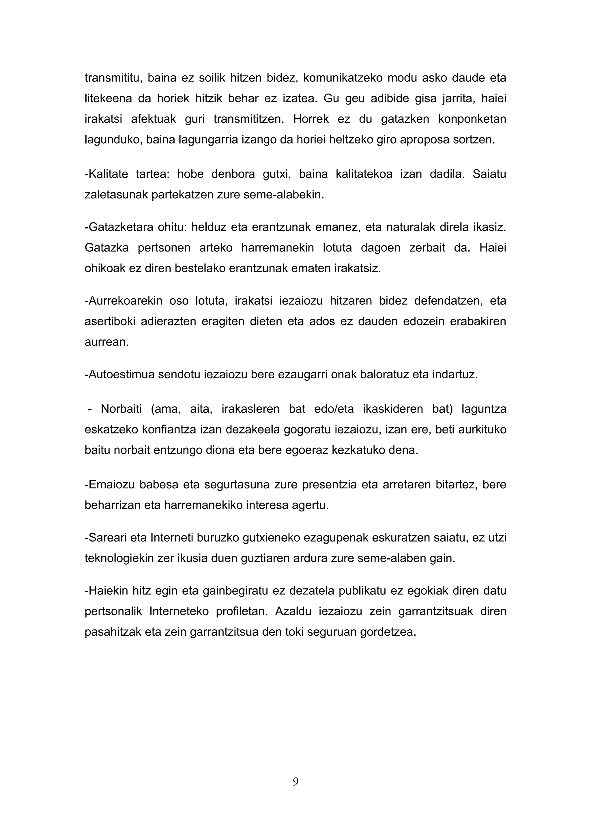 transmititu, baina ez soilik hitzen bidez, komunikatzeko modu asko daude eta
litekeena da horiek hitzik behar ez izatea. Gu geu adibide gisa jarrita, haiei
irakatsi afektuak guri transmititzen. Horrek ez du gatazken konponketan
lagunduko, baina lagungarria izango da horiei heltzeko giro aproposa sortzen.

-Kalitate tartea: hobe denbora gutxi, baina kalitatekoa izan dadila. Saiatu
zaletasunak partekatzen zure seme-alabekin.

-Gatazketara ohitu: helduz eta erantzunak emanez, eta naturalak direla ikasiz.
Gatazka pertsonen arteko harremanekin lotuta dagoen zerbait da. Haiei
ohikoak ez diren bestelako erantzunak ematen irakatsiz.

-Aurrekoarekin oso lotuta, irakatsi iezaiozu hitzaren bidez defendatzen, eta
asertiboki adierazten eragiten dieten eta ados ez dauden edozein erabakiren
aurrean.

-Autoestimua sendotu iezaiozu bere ezaugarri onak baloratuz eta indartuz.

- Norbaiti (ama, aita, irakasleren bat edo/eta ikaskideren bat) laguntza
eskatzeko konfiantza izan dezakeela gogoratu iezaiozu, izan ere, beti aurkituko
baitu norbait entzungo diona eta bere egoeraz kezkatuko dena.

-Emaiozu babesa eta segurtasuna zure presentzia eta arretaren bitartez, bere
beharrizan eta harremanekiko interesa agertu.

-Sareari eta Interneti buruzko gutxieneko ezagupenak eskuratzen saiatu, ez utzi
teknologiekin zer ikusia duen guztiaren ardura zure seme-alaben gain.

-Haiekin hitz egin eta gainbegiratu ez dezatela publikatu ez egokiak diren datu
pertsonalik Interneteko profiletan. Azaldu iezaiozu zein garrantzitsuak diren
pasahitzak eta zein garrantzitsua den toki seguruan gordetzea.




                                       9
 