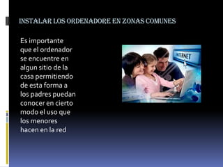 Instalar los ordenadore en zonas comunes

Es importante
que el ordenador
se encuentre en
algun sitio de la
casa permitiendo
de esta forma a
los padres puedan
conocer en cierto
modo el uso que
los menores
hacen en la red

 