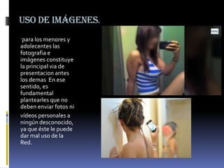 Uso de imágenes.
´para los menores y

adolecentes las
fotografia e
imágenes constituye
la principal via de
presentacion antes
los demas En ese
sentido, es
fundamental
plantearles que no
deben enviar fotos ni
vídeos personales a
ningún desconocido,
ya que éste le puede
dar mal uso de la
Red.

 