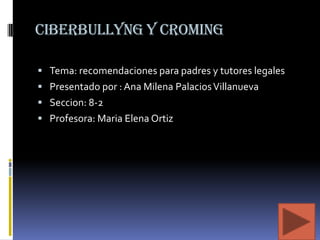 Ciberbullyng y croming
 Tema: recomendaciones para padres y tutores legales
 Presentado por : Ana Milena Palacios Villanueva
 Seccion: 8-2
 Profesora: Maria Elena Ortiz

 