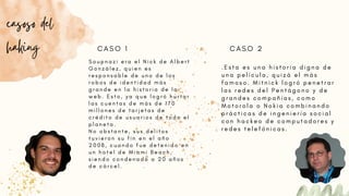 S o u p n a z i e r a e l N i c k d e A l b e r t
G o n z á l e z , q u i e n e s
r e s p o n s a b l e d e u n o d e l o s
r o b o s d e i d e n t i d a d m á s
g r a n d e e n l a h i s t o r i a d e l a
w e b . E s t o , y a q u e l o g r ó h u r t a r
l a s c u e n t a s d e m á s d e 1 7 0
m i l l o n e s d e t a r j e t a s d e
c r é d i t o d e u s u a r i o s d e t o d o e l
p l a n e t a .
N o o b s t a n t e , s u s d e l i t o s
t u v i e r o n s u f i n e n e l a ñ o
2 0 0 8 , c u a n d o f u e d e t e n i d o e n
u n h o t e l d e M i a m i B e a c h ,
s i e n d o c o n d e n a d o a 2 0 a ñ o s
d e c á r c e l .
casoso del
haking
. E s t a e s u n a h i s t o r i a d i g n a d e
u n a p e l í c u l a , q u i z á e l m á s
f a m o s o . M i t n i c k l o g r ó p e n e t r a r
l a s r e d e s d e l P e n t á g o n o y d e
g r a n d e s c o m p a ñ í a s , c o m o
M o t o r o l a o N o k i a c o m b i n a n d o
p r á c t i c a s d e i n g e n i e r í a s o c i a l
c o n h a c k e o d e c o m p u t a d o r e s y
r e d e s t e l e f ó n i c a s .
C A S O 1 C A S O 2
 