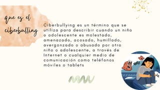 C i b e r b u l l y i n g e s u n t é r m i n o q u e s e
u t i l i z a p a r a d e s c r i b i r c u a n d o u n n i ñ o
o a d o l e s c e n t e e s m o l e s t a d o ,
a m e n a z a d o , a c o s a d o , h u m i l l a d o ,
a v e r g o n z a d o o a b u s a d o p o r o t r o
n i ñ o o a d o l e s c e n t e , a t r a v é s d e
I n t e r n e t o c u a l q u i e r m e d i o d e
c o m u n i c a c i ó n c o m o t e l é f o n o s
m ó v i l e s o t a b l e t s
que es el
ciberbulling
 