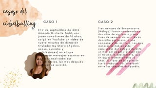 casoso del
cirbelbulling
E l 7 d e s e p t i e m b r e d e 2 0 1 2
A m a n d a M i c h e l l e T o d d , u n a
j o v e n c a n a d i e n s e d e 1 6 a ñ o s ,
c o l g ó e n Y o u T u b e u n v í d e o d e
n u e v e m i n u t o s d e d u r a c i ó n
t i t u l a d o : M y S t o r y : ( A g o b i o ,
a c o s o , s u i c i d i o y
a u t o l e s i o n e s ) e n e l q u e
m e d i a n t e m e n s a j e s e s c r i t o s e n
t a r j e t a s e x p l i c a b a s u s
e x p e r i e n c i a s . U n m e s d e s p u é s
l a j o v e n s e s u i c i d ó .
T r e s m e n o r e s d e B e n a m o c a r r a
( M á l a g a ) f u e r o n c o n d e n a d a s a
d o s a ñ o s d e v i g i l a n c i a y s e i s
f i n e s d e s e m a n a s i n s a l i r d e s u
d o m i c i l i o p o r a c o s a r a u n a
c o m p a ñ e r a d e i n s t i t u t o . L a s t r e s
m e n o r e s y a h a b í a n s i d o
e x p u l s a d a s d e l c o l e g i o d u r a n t e
u n m e s p o r p e g a r y g r a b a r c o n
e l m ó v i l a l a a d o l e s c e n t e , q u e
e n a q u e l m o m e n t o t e n í a 1 3
a ñ o s . E l v í d e o d e l a a g r e s i ó n
f u e d i s t r i b u i d o v í a ‘ b l u e t o o t h ’
e n t r e l o s c h a v a l e s d e l p u e b l o .
C A S O 1 C A S O 2
 