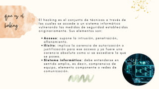 A c c e s o : s u p o n e l a i n t r u s i ó n , p e n e t r a c i ó n ,
a l l a n a m i e n t o .
I l í c i t o : i m p l i c a l a c a r e n c i a d e a u t o r i z a c i ó n o
j u s t i f i c a c i ó n p a r a e s e a c c e s o y y a f u e r e u n a
c a r e n c i a a b s o l u t a c o m o s i s e e x c e d i e r e l a q u e
s e p o s e a .
S i s t e m a i n f o r m á t i c o : d e b e e n t e n d e r s e e n
s e n t i d o a m p l i o , e s d e c i r , c o m p r e n s i v o d e
e q u i p o , e l e m e n t o c o m p o n e n t e o r e d e s d e
c o m u n i c a c i ó n .
E l h a c k i n g e s e l c o n j u n t o d e t é c n i c a s a t r a v é s d e
l a s c u a l e s s e a c c e d e a u n s i s t e m a i n f o r m á t i c o
v u l n e r a n d o l a s m e d i d a s d e s e g u r i d a d e s t a b l e c i d a s
o r i g i n a r i a m e n t e . S u s e l e m e n t o s s o n :
que es el
haking
 