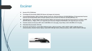 Escáner
 Escaner HP L2749ALáser
 Tecnología de Escaneado CMOS CIS (Sensor de Imagen de Contacto)
 Conectividad Estándar: USB 3.0 (Super Speed); Puerto de Red Fast Ethernet 10/100/1000 Base-TX Incorportado Puertos
esternos de Entrada/Salida USB 3.0 (Super Speed); Puerto de Red Fast Ethernet 10/100/1000 Base-TX.
 Velocidad hasta 30 ppm/60 ipm Reconocimiento Óptico de Caracteres para pa´gina de Texto A4 (8,5 X 11 PULG.) (ADF,
300 DPI, Blanco y Negro, RTF): 6,37 segundos para Escanear Imágenes Individuales 1,84 segundos para escanear.
 Tamaño máximo de Escaneo ADF: 216 X 3100 MM; 8.5 X 122 pulg.; Cama Plana: 216 X 356 MM; 8.5 X 14 pulg.
 Velocidad del procesador 550 mhz.
 Resolución del Hardware : Hasta 600 X 600 dpi (Color y Monocromático, ADF); HASTA 1200 X 1200 dpi (Color y
monocromático, Escáner Plano); Óptica: Hasta 600 X 600 dpi (Color y Monocromático, ADF); HASTA 1200 X 1200 dpi
 