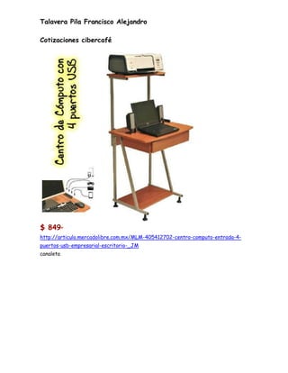 Talavera Pila Francisco Alejandro

Cotizaciones cibercafé




$ 849      00




http://articulo.mercadolibre.com.mx/MLM-405412702-centro-computo-entrada-4-
puertos-usb-empresarial-escritorio-_JM
canaleta
 