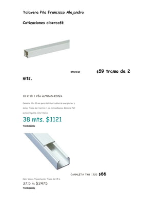 Talavera Pila Francisco Alejandro

Cotizaciones cibercafé




                                                      BTICINO         $59   tramo de 2
mts.


10 X 10 1 VÍA AUTOADHESIVA

Canaleta 10 x 10 mm para distribuir cables de energía/voz y

datos. Tramo de 2 metros. 1 vía. Autoadhesiva. Material PVC

autoextinguible. Color blanco.



38 mts. $1121
THORSMAN




                                                      CANALETA TMK 1720   $66
Color blanco. Presentación: Tramo de 2.5 m

37.5 m $2475
THORSMAN
 