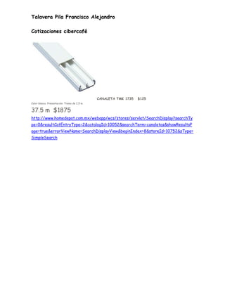 Talavera Pila Francisco Alejandro

Cotizaciones cibercafé




                                              CANALETA TMK 1735   $125
Color blanco. Presentación: Tramo de 2.5 m.


37.5 m $1875
http://www.homedepot.com.mx/webapp/wcs/stores/servlet/SearchDisplay?searchTy
pe=0&resultCatEntryType=2&catalogId=10052&searchTerm=canaletas&showResultsP
age=true&errorViewName=SearchDisplayView&beginIndex=8&storeId=10752&sType=
SimpleSearch
 