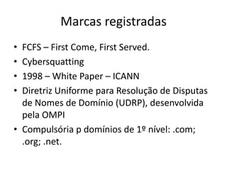 Marcas registradasFCFS – First Come, FirstServed.Cybersquatting1998 – White Paper – ICANNDiretriz Uniforme para Resolução de Disputas de Nomes de Domínio (UDRP), desenvolvida pela OMPICompulsória p domínios de 1º nível: .com; .org; .net.