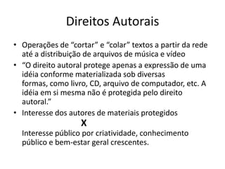 Direitos AutoraisOperações de “cortar” e “colar” textos a partir da rede até a distribuição de arquivos de música e vídeo “O direito autoral protege apenas a expressão de uma idéia conforme materializada sob diversas formas, como livro, CD, arquivo de computador, etc. A idéia em si mesma não é protegida pelo direito autoral.”Interesse dos autores de materiais protegidos                 			X					 Interesse público por criatividade, conhecimento público e bem-estar geral crescentes.