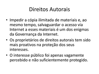 Direitos AutoraisImpedir a cópia ilimitada de materiais e, ao mesmo tempo, salvaguardar o acesso via Internet a esses materiais é um dos enigmas da Governança da Internet.Os proprietários de direitos autorais tem sido mais proativos na proteção dos seus interesses.O interesse público foi apenas vagamente percebido e não suficientemente protegido.