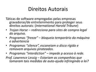 Direitos AutoraisTáticas de software empregadas pelas empresas gravadoras/de entretenimento para proteger seus direitos autorais: (International Harold Tribune)TrojanHorse – redireciona para sites de compra legal do arquivo.Programas “freeze” – bloqueio temporário da máquina e advertenciaProgramas “silence”, escaneiam o disco rígido e removem arquivos pirateados.Programas “interdiction” – impede p acesso à rede.Prof. Lawrence Lessig – Estariam as companhias que tomaram tais medidas de auto-ajuda infringindo a lei?
