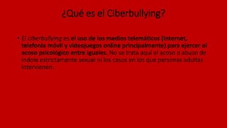¿Qué es el Ciberbullying?
• El ciberbullying es el uso de los medios telemáticos (Internet,
telefonía móvil y videojuegos online principalmente) para ejercer el
acoso psicológico entre iguales. No se trata aquí el acoso o abuso de
índole estrictamente sexual ni los casos en los que personas adultas
intervienen.