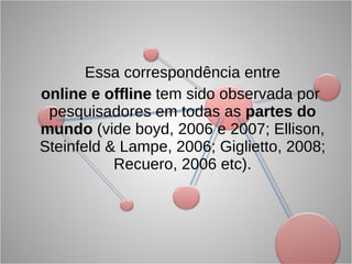 Essa correspondência entre online e offline  tem sido observada por pesquisadores em todas as  partes do mundo  (vide boyd, 2006 e 2007; Ellison, Steinfeld & Lampe, 2006; Giglietto, 2008; Recuero, 2006 etc). 