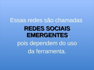 Essas redes são chamadas  REDES SOCIAIS EMERGENTES ,  pois dependem do uso da ferramenta. 