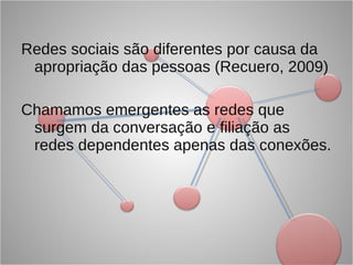 Redes sociais são diferentes por causa da apropriação das pessoas (Recuero, 2009) Chamamos emergentes as redes que surgem da conversação e filiação as redes dependentes apenas das conexões.  