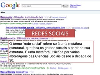 REDES SOCIAIS O termo “rede social” refere-se à uma metáfora estrutural, que foca os grupos sociais a partir de sua estrutura. É uma metáfora utilizada por várias abordagens das Ciências Sociais desde a década de 30. 