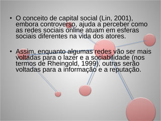 O conceito de capital social (Lin, 2001), embora controverso, ajuda a perceber como as redes sociais online atuam em esferas sociais diferentes na vida dos atores. Assim, enquanto algumas redes vão ser mais voltadas para o lazer e a sociabilidade (nos termos de Rheingold, 1999), outras serão voltadas para a informação e a reputação. 