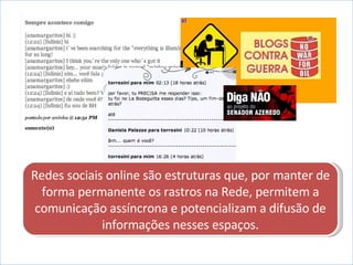 Redes sociais online são estruturas que, por manter de forma permanente os rastros na Rede, permitem a comunicação assíncrona e potencializam a difusão de informações nesses espaços. 