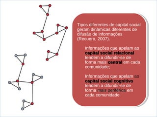 Tipos diferentes de capital social geram din âmicas  diferentes de difus ão de informações (Recuero, 2007). Informa ções que apelam ao  capital social relacional  tendem a difundir-se de forma mais  central   em cada comunidade; Informações que apelam  ao  capital social cognitivo   tendem a difundir-se de forma  mais periférica  em cada comunidade 