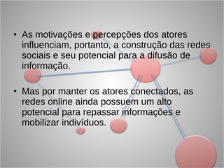 As motivações e percepções dos atores influenciam, portanto, a construção das redes sociais e seu potencial para a difusão de informação. Mas por manter os atores conectados, as redes online ainda possuem um alto potencial para repassar informações e mobilizar indivíduos. 