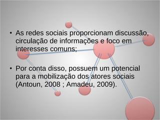 As redes sociais proporcionam discussão, circulação de informações e foco em interesses comuns; Por conta disso, possuem um potencial para a mobilização dos atores sociais (Antoun, 2008 ; Amadeu, 2009).  