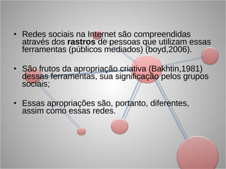 Redes sociais na Internet são compreendidas através dos  rastros  de pessoas que utilizam essas ferramentas (públicos mediados) (boyd,2006). São frutos da apropriação criativa (Bakhtin,1981) dessas ferramentas, sua significação pelos grupos sociais; Essas apropriações são, portanto, diferentes, assim como essas redes. 
