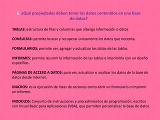 6. ¿Qué propiedades deben tener los datos contenidos en una base
de datos?
TABLAS: estructura de filas y columnas que alberga información o datos.
CONSULTAS: permite buscar y recuperar únicamente los datos que necesita.
FORMULARIOS: permite ver, agregar y actualizar los datos de las tablas.
INFORMES: permite resumir la información de las tablas e imprimirla con un diseño
específico.
PÁGINAS DE ACCESO A DATOS: para ver, actualizar o analizar los datos de la base de
datos desde Internet.
MACROS: es la ejecución de listas de acciones como abrir un formulario o imprimir
un informe.
MODULOS: Conjunto de instrucciones y procedimientos de programación, escritos
con Visual Basic para Aplicaciones (VBA), que permiten personalizar la base de datos.
 