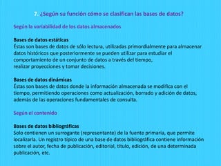 7. ¿Según su función cómo se clasifican las bases de datos?
Según la variabilidad de los datos almacenados
Bases de datos estáticas
Éstas son bases de datos de sólo lectura, utilizadas primordialmente para almacenar
datos históricos que posteriormente se pueden utilizar para estudiar el
comportamiento de un conjunto de datos a través del tiempo,
realizar proyecciones y tomar decisiones.
Bases de datos dinámicas
Éstas son bases de datos donde la información almacenada se modifica con el
tiempo, permitiendo operaciones como actualización, borrado y adición de datos,
además de las operaciones fundamentales de consulta.
Según el contenido
Bases de datos bibliográficas
Solo contienen un surrogante (representante) de la fuente primaria, que permite
localizarla. Un registro típico de una base de datos bibliográfica contiene información
sobre el autor, fecha de publicación, editorial, título, edición, de una determinada
publicación, etc.
 