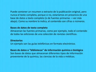 Puede contener un resumen o extracto de la publicación original, pero
nunca el texto completo, porque si no, estaríamos en presencia de una
base de datos a texto completo (o de fuentes primarias —ver más
abajo). Como su nombre lo indica, el contenido son cifras o números.
Bases de datos de texto completo
Almacenan las fuentes primarias, como por ejemplo, todo el contenido
de todas las ediciones de una colección de revistas científicas.
Directorios
Un ejemplo son las guías telefónicas en formato electrónico.
Bases de datos o "bibliotecas" de información química o biológica
Son bases de datos que almacenan diferentes tipos de información
proveniente de la química, las ciencias de la vida o médicas.
 
