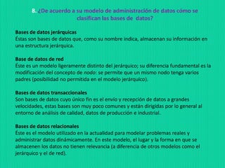 8. ¿De acuerdo a su modelo de administración de datos cómo se
clasifican las bases de datos?
Bases de datos jerárquicas
Éstas son bases de datos que, como su nombre indica, almacenan su información en
una estructura jerárquica.
Base de datos de red
Éste es un modelo ligeramente distinto del jerárquico; su diferencia fundamental es la
modificación del concepto de nodo: se permite que un mismo nodo tenga varios
padres (posibilidad no permitida en el modelo jerárquico).
Bases de datos transaccionales
Son bases de datos cuyo único fin es el envío y recepción de datos a grandes
velocidades, estas bases son muy poco comunes y están dirigidas por lo general al
entorno de análisis de calidad, datos de producción e industrial.
Bases de datos relacionales
Éste es el modelo utilizado en la actualidad para modelar problemas reales y
administrar datos dinámicamente. En este modelo, el lugar y la forma en que se
almacenen los datos no tienen relevancia (a diferencia de otros modelos como el
jerárquico y el de red).
 